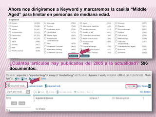 Ahora nos dirigiremos a Keyword y marcaremos la casilla “Middle 
Aged” para limitar en personas de mediana edad. 
¿Cuántos artículos hay publicados del 2005 a la actualidad? 596 
documentos. 
 