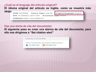 ¿Cuál es el lenguaje del artículo original? 
El idioma original del artículo es Inglés, como se muestra más 
abajo. 
Haz una alerta de cita del documento: 
El siguiente paso es crear una alarma de cita del documento, para 
ello nos dirigimos a “Set citation alert” 
 