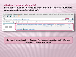 ¿Cuál es el artículo más citado? 
Para saber cual es el artículo más citado de nuestra búsqueda 
marcaremos la pestaña “cited by”. 
Survey of chronic pain in Europe: Prevalence, impact on daily life, and 
treatment. Citado 1078 veces. 
 
