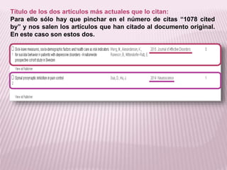Título de los dos artículos más actuales que lo citan: 
Para ello sólo hay que pinchar en el número de citas “1078 cited 
by” y nos salen los artículos que han citado al documento original. 
En este caso son estos dos. 
 