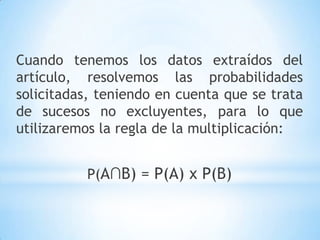 Cuando tenemos los datos extraídos del
artículo, resolvemos las probabilidades
solicitadas, teniendo en cuenta que se trata
de sucesos no excluyentes, para lo que
utilizaremos la regla de la multiplicación:
P(A∩B) = P(A) x P(B)
 