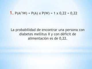 1. P(A∩W) = P(A) x P(W) = 1 x 0,22 = 0,22
La probabilidad de encontrar una persona con
diabetes mellitus II y con déficit de
alimentación es de 0,22.
 