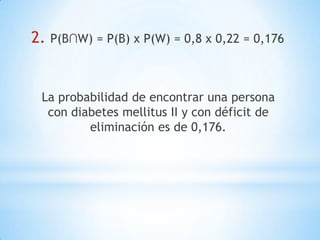 2. P(B∩W) = P(B) x P(W) = 0,8 x 0,22 = 0,176
La probabilidad de encontrar una persona
con diabetes mellitus II y con déficit de
eliminación es de 0,176.
 