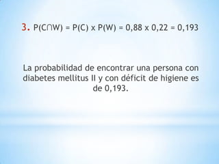 3. P(C∩W) = P(C) x P(W) = 0,88 x 0,22 = 0,193
La probabilidad de encontrar una persona con
diabetes mellitus II y con déficit de higiene es
de 0,193.
 