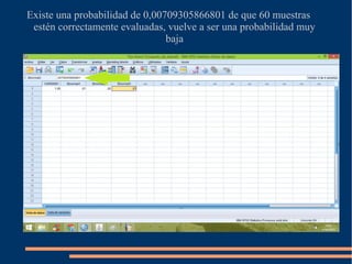 Existe una probabilidad de 0,00709305866801 de que 60 muestras
estén correctamente evaluadas, vuelve a ser una probabilidad muy
baja
 