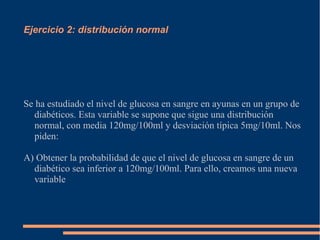 Ejercicio 2: distribución normal
Se ha estudiado el nivel de glucosa en sangre en ayunas en un grupo de
diabéticos. Esta variable se supone que sigue una distribución
normal, con media 120mg/100ml y desviación típica 5mg/10ml. Nos
piden:
A) Obtener la probabilidad de que el nivel de glucosa en sangre de un
diabético sea inferior a 120mg/100ml. Para ello, creamos una nueva
variable
 