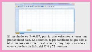 El resultado es P=0,007, por lo que volvemos a tener una
probabilidad baja. En resumen, la probabilidad de que solo el
60 o menos estén bien evaluadas es muy baja teniendo en
cuenta que hay un éxito del 92% y 72 muestras.
 