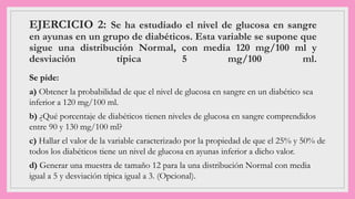 EJERCICIO 2: Se ha estudiado el nivel de glucosa en sangre
en ayunas en un grupo de diabéticos. Esta variable se supone que
sigue una distribución Normal, con media 120 mg/100 ml y
desviación típica 5 mg/100 ml.
Se pide:
a) Obtener la probabilidad de que el nivel de glucosa en sangre en un diabético sea
inferior a 120 mg/100 ml.
b) ¿Qué porcentaje de diabéticos tienen niveles de glucosa en sangre comprendidos
entre 90 y 130 mg/100 ml?
c) Hallar el valor de la variable caracterizado por la propiedad de que el 25% y 50% de
todos los diabéticos tiene un nivel de glucosa en ayunas inferior a dicho valor.
d) Generar una muestra de tamaño 12 para la una distribución Normal con media
igual a 5 y desviación típica igual a 3. (Opcional).
 