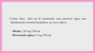 ◦Como bien dice en el enunciado, este ejercicio sigue una
distribución normal basándose en estos datos:
◦Media: 120 mg/100 ml
◦Desviación típica: 5 mg/100 ml.
 