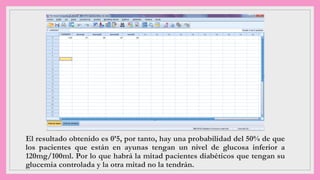 El resultado obtenido es 0’5, por tanto, hay una probabilidad del 50% de que
los pacientes que están en ayunas tengan un nivel de glucosa inferior a
120mg/100ml. Por lo que habrá la mitad pacientes diabéticos que tengan su
glucemia controlada y la otra mitad no la tendrán.
 