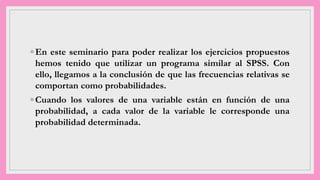 ◦ En este seminario para poder realizar los ejercicios propuestos
hemos tenido que utilizar un programa similar al SPSS. Con
ello, llegamos a la conclusión de que las frecuencias relativas se
comportan como probabilidades.
◦ Cuando los valores de una variable están en función de una
probabilidad, a cada valor de la variable le corresponde una
probabilidad determinada.
 