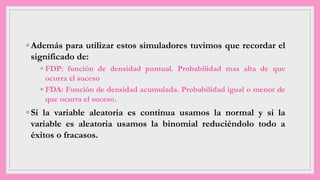 ◦ Además para utilizar estos simuladores tuvimos que recordar el
significado de:
◦ FDP: función de densidad puntual. Probabilidad mas alta de que
ocurra el suceso
◦ FDA: Función de densidad acumulada. Probabilidad igual o menor de
que ocurra el suceso.
◦ Si la variable aleatoria es continua usamos la normal y si la
variable es aleatoria usamos la binomial reduciéndolo todo a
éxitos o fracasos.
 