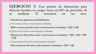 EJERCICIO 1: Una prueba de laboratorio para
detectar heroína en sangre tiene un 92% de precisión. Si
se analizan 72 muestras en un mes.
◦ Calcular las siguientes probabilidades:
a) 60 o menos estén correctamente evaluadas:
◦ P[60 o menos pruebas estén correctamente evaluadas] = P[X ≤ 60]
b) Menos de 60 estén correctamente evaluadas:
◦ P[menos de 60 pruebas estén correctamente evaluadas] = P[X < 60] = P[X
≤ 59]
c) Exactamente 60 estén correctamente evaluadas:
◦ P[exactamente 60 estén correctamente evaluadas] = P[X = 60]
 