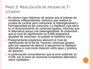 PASO 3: REALIZACIÓN DE PRUEBA DE T-
STUDENT.
 En primer lugar debemos de aclarar que al tratarse de
muestras independientes, tenemos que realizar la
prueba de Levene para comprobar la heterogeneidad u
homogeneidad de las varianzas. La hipótesis nula sería
la un reconocimiento de varianzas iguales, mientras que
la alternativa apoya una heterogeneidad. Al comprobar
que el nivel de significación es 0,096 aceptamos
igualdad de varianzas, al aceptar la hipótesis nula.
 Posteriormente prestamos atención al nivel de
significación de la fila de “Asumen varianzas iguales”
para ser capaces de deducir si apoyamos la hipótesis
alternativa o nula inicial (relación entre peso y práctica
de deporte).
 A continuación comprobamos que el error estándar es
0,036, por lo tanto se reconoce la hipótesis alternativa
como verdadera.
 