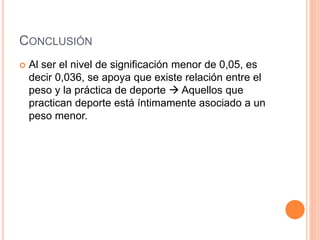 CONCLUSIÓN
 Al ser el nivel de significación menor de 0,05, es
decir 0,036, se apoya que existe relación entre el
peso y la práctica de deporte  Aquellos que
practican deporte está íntimamente asociado a un
peso menor.
 