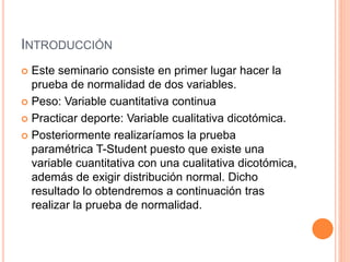 INTRODUCCIÓN
 Este seminario consiste en primer lugar hacer la
prueba de normalidad de dos variables.
 Peso: Variable cuantitativa continua
 Practicar deporte: Variable cualitativa dicotómica.
 Posteriormente realizaríamos la prueba
paramétrica T-Student puesto que existe una
variable cuantitativa con una cualitativa dicotómica,
además de exigir distribución normal. Dicho
resultado lo obtendremos a continuación tras
realizar la prueba de normalidad.
 