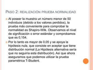 PASO 2: REALIZACIÓN PRUEBA NORMALIDAD
 Al poseer la muestra un número menor de 50
individuos (debido a los valores perdidos), la
prueba más conveniente para comprobar la
normalidad es Shapiro-Wilk. Observamos el nivel
de significación o error estándar y comprobamos
que es 0,154.
 Por lo tanto es mayor de 0,05 y se apoya la
hipótesis nula, que consiste en aceptar que tiene
distribución normal (La Hipótesis alternativa sería
que no seguiría esta distribución). Así que ahora
aseguramos que podemos utilizar la prueba
paramétrica T-Student.
 