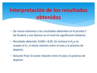  De nuevo volvemos a los resultados obtenidos en la prueba T
de Student y nos fijamos en el nivel de significación bilateral.
 Resultado obtenido: 0,036 < 0,05. Se rechaza la H0 y se
acepta la H1: sí existe relación entre el sexo y la práctica de
deporte.
 Solución final: Sí existe relación entre el sexo y la práctica de
deporte.
Interpretación de los resultados
obtenidos
 