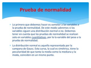  Lo primero que debemos hacer es someter a las variables a
la prueba de normalidad. De este modo sabremos si las
variables siguen una distribución normal o no. Debemos
tener en cuenta que las pruebas de normalidad se realizan
solo en variables cuantitativas, por lo la variable del peso a la
prueba de normalidad.
 La distribución normal es aquella representada por la
campana de Gauss. Esta curva, la cual es simétrica, tiene la
peculiaridad de que tanto la media como la mediana y la
moda, coinciden en un mismo punto.
Prueba de normalidad
 