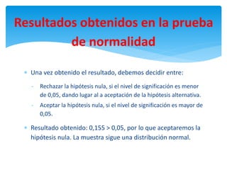 Resultados obtenidos en la prueba
de normalidad
 Una vez obtenido el resultado, debemos decidir entre:
- Rechazar la hipótesis nula, si el nivel de significación es menor
de 0,05, dando lugar al a aceptación de la hipótesis alternativa.
- Aceptar la hipótesis nula, si el nivel de significación es mayor de
0,05.
 Resultado obtenido: 0,155 > 0,05, por lo que aceptaremos la
hipótesis nula. La muestra sigue una distribución normal.
 