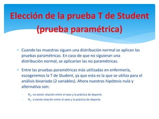  Cuando las muestras siguen una distribución normal se aplican las
pruebas paramétricas. En caso de que no siguieran una
distribución normal, se aplicarían las no paramétricas.
 Entre las pruebas paramétricas más utilizadas en enfermería,
escogeremos la T de Student, ya que esta es la que se utiliza para el
análisis bivariado (2 variables). Ahora nuestras hipótesis nula y
alternativa son:
- H0: no existe relación entre el sexo y la práctica de deporte.
- H1: sí existe relación entre el sexo y la práctica de deporte.
Elección de la prueba T de Student
(prueba paramétrica)
 