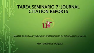 TAREA SEMINARIO 7: JOURNAL
CITATION REPORTS
MÁSTER EN NUEVAS TENDENCIAS ASISTENCIALES EN CIENCIAS DE LA SALUD
ANA FERNÁNDEZ VÁZQUEZ
 