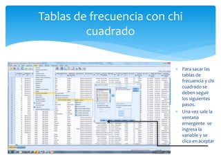 Tablas de frecuencia con chi
cuadrado
 Para sacar la tabla de
frecuencia y el chi
cuadrado debemos seguir
los siguientes pasos
 Para sacar las
tablas de
frecuencia y chi
cuadrado se
deben seguir
los siguientes
pasos.
 Una vez sale la
ventana
emergente se
ingresa la
variable y se
clica en aceptar
 