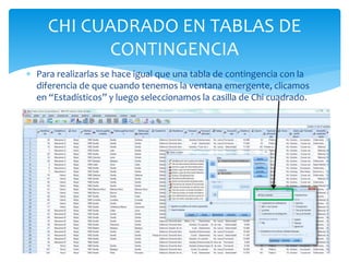  Para realizarlas se hace igual que una tabla de contingencia con la
diferencia de que cuando tenemos la ventana emergente, clicamos
en “Estadísticos” y luego seleccionamos la casilla de Chi cuadrado.
CHI CUADRADO EN TABLAS DE
CONTINGENCIA
 