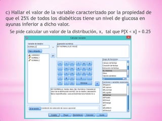 c) Hallar el valor de la variable caracterizado por la propiedad de
que el 25% de todos los diabéticos tiene un nivel de glucosa en
ayunas inferior a dicho valor.
Se pide calcular un valor de la distribución, x, tal que P[X < x] = 0.25
 
