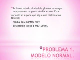 *PROBLEMA 1.
MODELO NORMAL.
*Se ha estudiado el nivel de glucosa en sangre
en ayunas en un grupo de diabéticos. Esta
variable se supone que sigue una distribución
Normal:
- media 106 mg/100 ml y
- desviación típica 8 mg/100 ml.
 