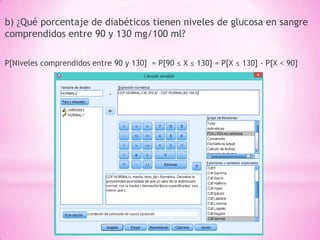 b) ¿Qué porcentaje de diabéticos tienen niveles de glucosa en sangre
comprendidos entre 90 y 130 mg/100 ml?
P[Niveles comprendidos entre 90 y 130] = P[90 ≤ X ≤ 130] = P[X ≤ 130] - P[X < 90]
 