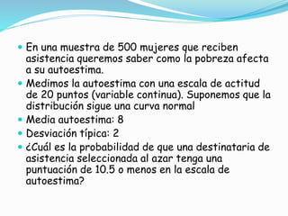  En una muestra de 500 mujeres que reciben
asistencia queremos saber como la pobreza afecta
a su autoestima.
 Medimos la autoestima con una escala de actitud
de 20 puntos (variable continua). Suponemos que la
distribución sigue una curva normal
 Media autoestima: 8
 Desviación típica: 2
 ¿Cuál es la probabilidad de que una destinataria de
asistencia seleccionada al azar tenga una
puntuación de 10.5 o menos en la escala de
autoestima?
 