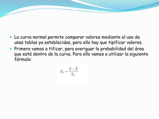  La curva normal permite comparar valores mediante el uso de
unas tablas ya establecidas, para ello hay que tipificar valores.
 Primero vamos a tificar, para averiguar la probabilidad del área
que está dentro de la curva. Para ello vamos a utilizar la siguiente
fórmula:
 