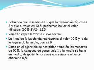  Sabiendo que la media es 8, que la desviación típica es
2 y que el valor es 10,5, podremos hallar el valor
tificado: (10,5-8)/2= 1,25
 Vamos a representar la curva normal
 La línea de la izquierda representa el valor 10,5 y la de
la izquierda la media, que es 8
 Como en el ejercicio se nos piden también los menores
de 10,5, la campana de gauss vale 1 y la media se halla
en medio, después tendremos que sumarle al valor
obtenido 0,5-
 