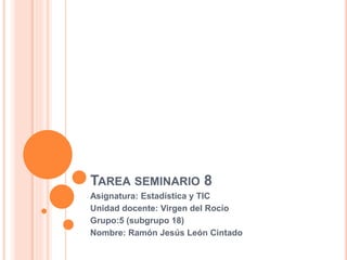 TAREA SEMINARIO 8
Asignatura: Estadística y TIC
Unidad docente: Virgen del Rocío
Grupo:5 (subgrupo 18)
Nombre: Ramón Jesús León Cintado
 