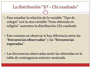 La distribución “X² - Chi cuadrado”
 Para estudiar la relación de la variable “Tipo de
colegio” con la otra variable “Nota obtenida en
religión” usaremos la distribución Chi cuadrado
 Éste consiste en observar si hay diferencia entre las
“frecuencias observadas” y las “frecuencias
esperadas”.
 Las frecuencias observadas serán las obtenidas en la
tabla de contingencia anterior mostrada.
 