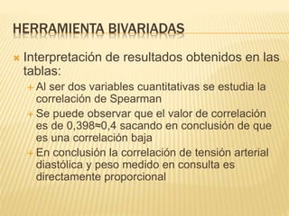 HERRAMIENTA BIVARIADAS
 Interpretación de resultados obtenidos en las
tablas:
 Al ser dos variables cuantitativas se estudia la
correlación de Spearman
 Se puede observar que el valor de correlación
es de 0,398≈0,4 sacando en conclusión de que
es una correlación baja
 En conclusión la correlación de tensión arterial
diastólica y peso medido en consulta es
directamente proporcional
 