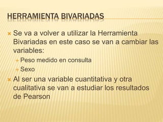 HERRAMIENTA BIVARIADAS
 Se va a volver a utilizar la Herramienta
Bivariadas en este caso se van a cambiar las
variables:
 Peso medido en consulta
 Sexo
 Al ser una variable cuantitativa y otra
cualitativa se van a estudiar los resultados
de Pearson
 