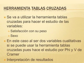 HERRAMIENTA TABLAS CRUZADAS
 Se va a utilizar la herramienta tablas
cruzadas para hacer el estudio de las
variables:
 Satisfacción con su peso
 Sexo
 En este caso al ser dos variables cualitativas
si se puede usar la herramienta tablas
cruzadas pues hace el estudio por Phi y V de
Cramer
 Interpretación de resultados
 