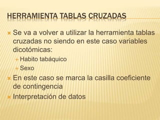 HERRAMIENTA TABLAS CRUZADAS
 Se va a volver a utilizar la herramienta tablas
cruzadas no siendo en este caso variables
dicotómicas:
 Habito tabáquico
 Sexo
 En este caso se marca la casilla coeficiente
de contingencia
 Interpretación de datos
 