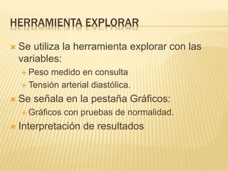 HERRAMIENTA EXPLORAR
 Se utiliza la herramienta explorar con las
variables:
 Peso medido en consulta
 Tensión arterial diastólica.
 Se señala en la pestaña Gráficos:
 Gráficos con pruebas de normalidad.
 Interpretación de resultados
 