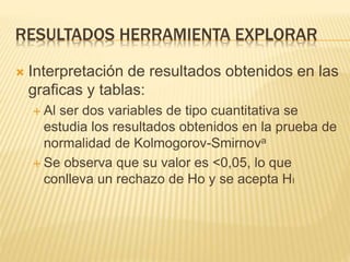 RESULTADOS HERRAMIENTA EXPLORAR
 Interpretación de resultados obtenidos en las
graficas y tablas:
 Al ser dos variables de tipo cuantitativa se
estudia los resultados obtenidos en la prueba de
normalidad de Kolmogorov-Smirnova
 Se observa que su valor es <0,05, lo que
conlleva un rechazo de Ho y se acepta HI
 