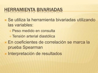 HERRAMIENTA BIVARIADAS
 Se utiliza la herramienta bivariadas utilizando
las variables:
 Peso medido en consulta
 Tensión arterial diastólica
 En coeficientes de correlación se marca la
prueba Spearman
 Interpretación de resultados
 