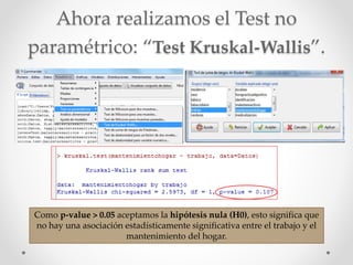 Ahora realizamos el Test no
paramétrico: “Test Kruskal-Wallis”.
Como p-value > 0.05 aceptamos la hipótesis nula (H0), esto significa que
no hay una asociación estadísticamente significativa entre el trabajo y el
mantenimiento del hogar.
 