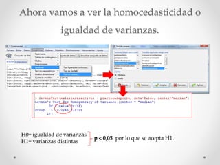 Ahora vamos a ver la homocedasticidad o
igualdad de varianzas.
H0= igualdad de varianzas
H1= varianzas distintas
p < 0,05 por lo que se acepta H1.
 