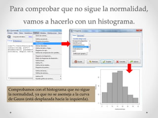 Para comprobar que no sigue la normalidad,
vamos a hacerlo con un histograma.
Comprobamos con el histograma que no sigue
la normalidad, ya que no se asemeja a la curva
de Gauss (está desplazada hacia la izquierda).
 