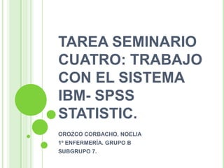 TAREA SEMINARIO
CUATRO: TRABAJO
CON EL SISTEMA
IBM- SPSS
STATISTIC.
OROZCO CORBACHO, NOELIA
1º ENFERMERÍA. GRUPO B
SUBGRUPO 7.
 