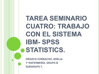 TAREA SEMINARIO
CUATRO: TRABAJO
CON EL SISTEMA
IBM- SPSS
STATISTICS.
OROZCO CORBACHO, NOELIA
1º ENFERMERÍA. GRUPO B
SUBGRUPO 7.
 