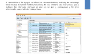 A continuación se nos agregan las referencias a nuestra cuenta de Mendeley. En este caso yo
tenía instalada la versión Desktop previamente. En caso contrario sería muy cómodo que se
instalase. Las referencias marcadas en azul son las que se corresponden a los libros
seleccionados y exportados del catálogo Fama.
 