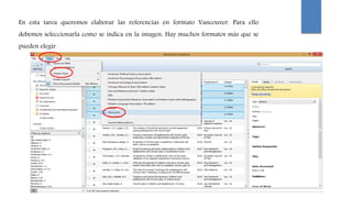 En esta tarea queremos elaborar las referencias en formato Vancouver. Para ello
debemos seleccionarla como se indica en la imagen. Hay muchos formatos más que se
pueden elegir.
 